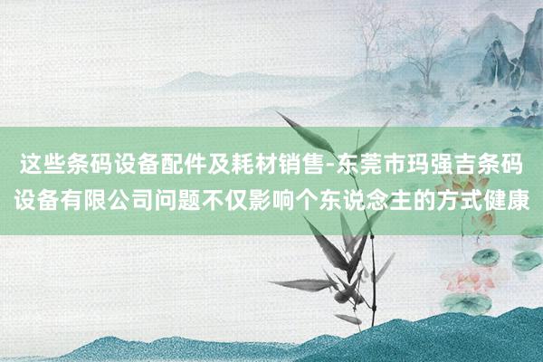 这些条码设备配件及耗材销售-东莞市玛强吉条码设备有限公司问题不仅影响个东说念主的方式健康